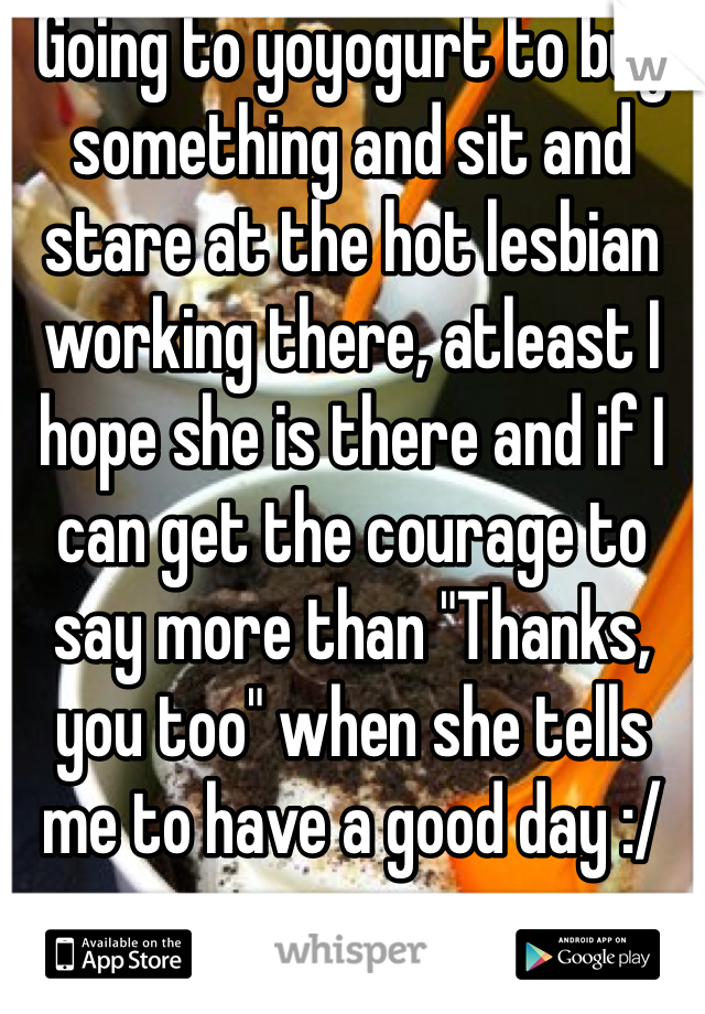 Going to yoyogurt to buy something and sit and stare at the hot lesbian working there, atleast I hope she is there and if I can get the courage to say more than "Thanks, you too" when she tells me to have a good day :/