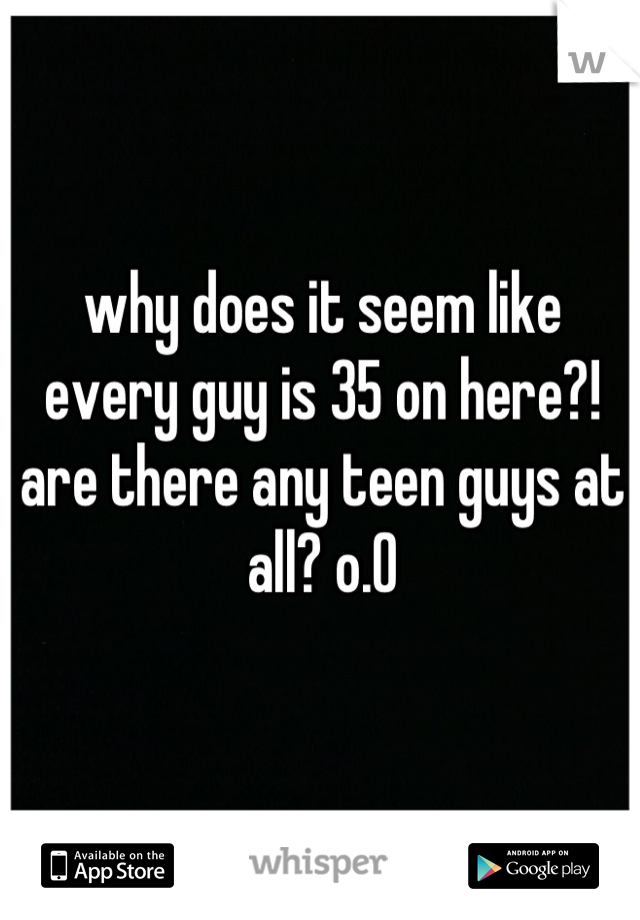 why does it seem like every guy is 35 on here?! are there any teen guys at all? o.0