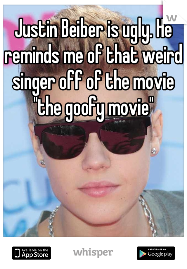 Justin Beiber is ugly. He reminds me of that weird singer off of the movie "the goofy movie"