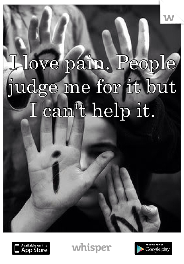 I love pain. People judge me for it but I can't help it.
