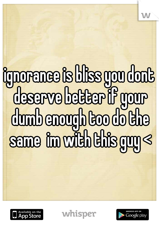 ignorance is bliss you dont deserve better if your dumb enough too do the same  im with this guy <