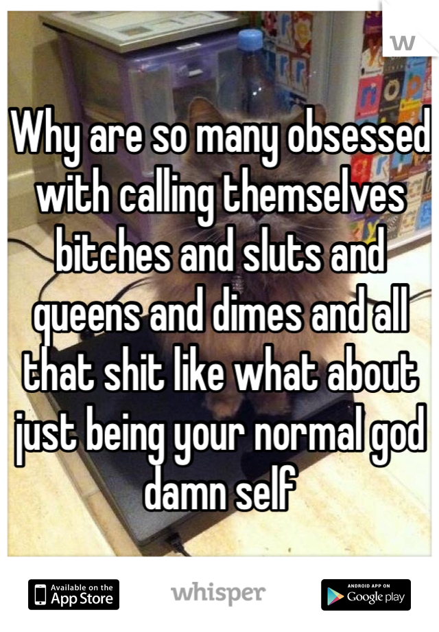 Why are so many obsessed with calling themselves bitches and sluts and queens and dimes and all that shit like what about just being your normal god damn self
