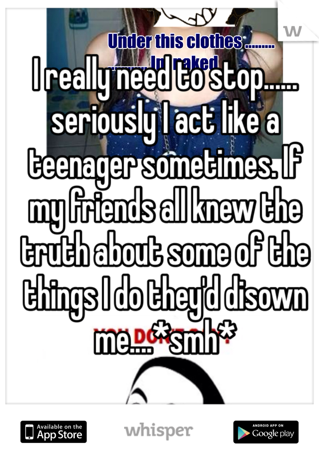 I really need to stop...... seriously I act like a teenager sometimes. If my friends all knew the truth about some of the things I do they'd disown me....*smh*