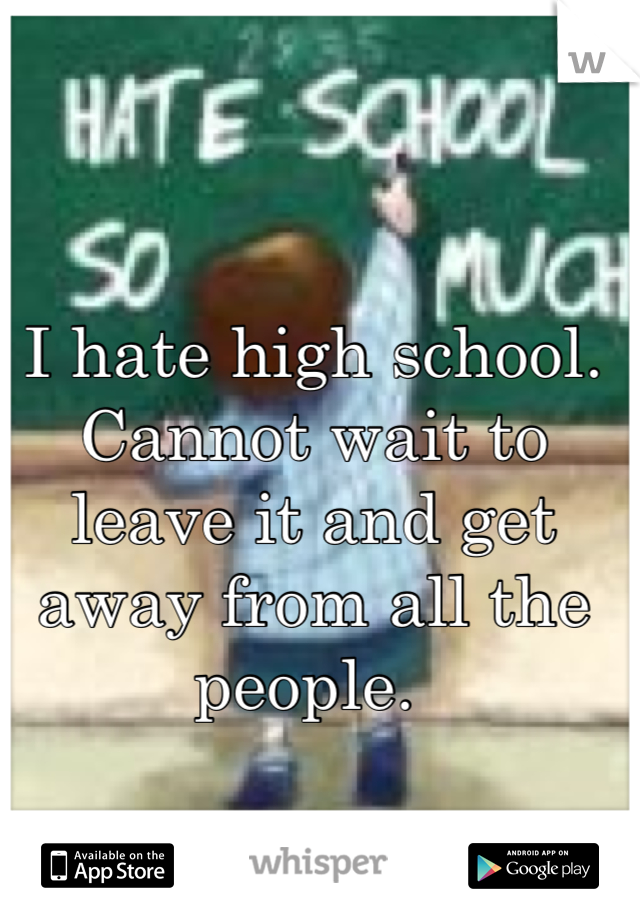 I hate high school. Cannot wait to leave it and get away from all the people. 
