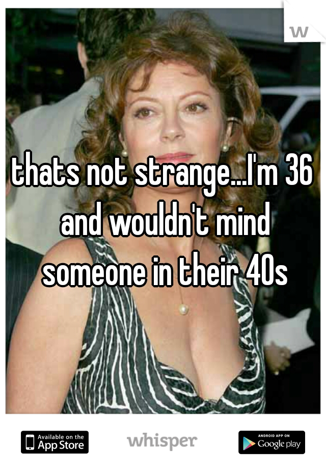 thats not strange...I'm 36 and wouldn't mind someone in their 40s