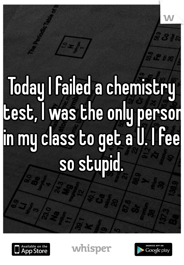 Today I failed a chemistry test, I was the only person in my class to get a U. I feel so stupid. 