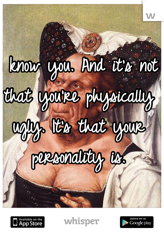 I know you. And it's not that you're physically ugly. It's that your personality is.