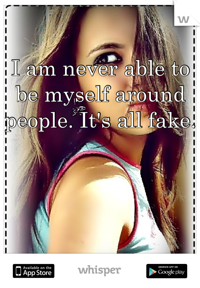 I am never able to be myself around people. It's all fake.
