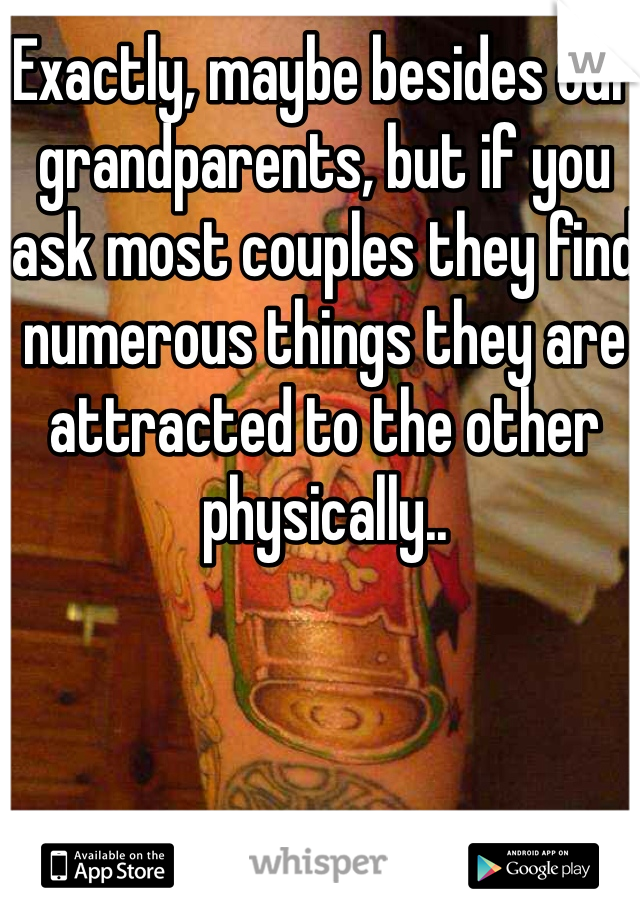 Exactly, maybe besides our grandparents, but if you ask most couples they find numerous things they are attracted to the other physically.. 