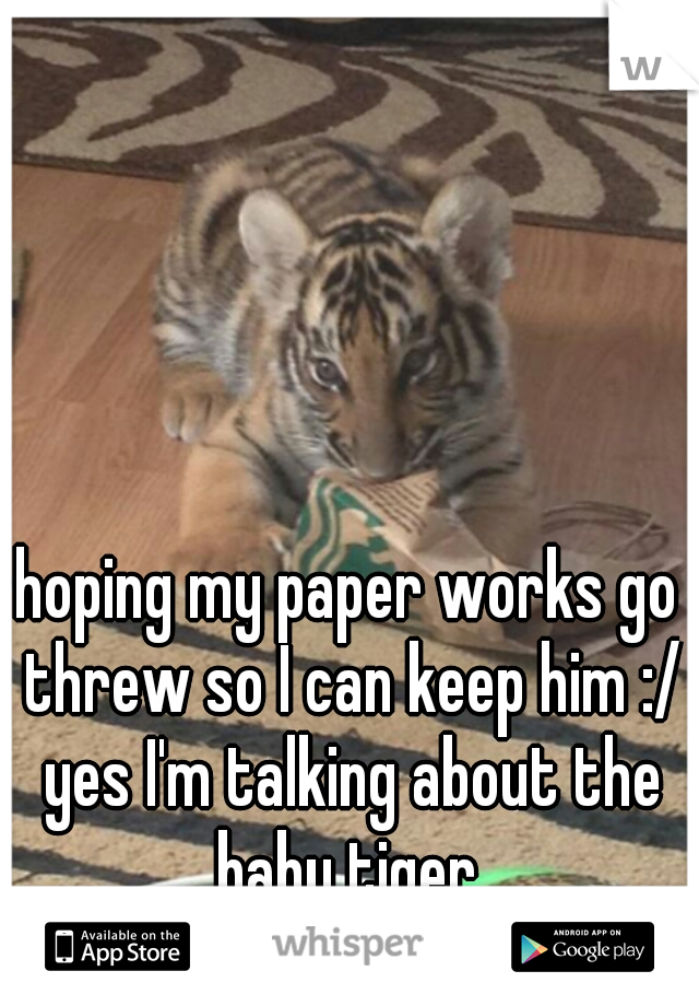 hoping my paper works go threw so I can keep him :/ yes I'm talking about the baby tiger 