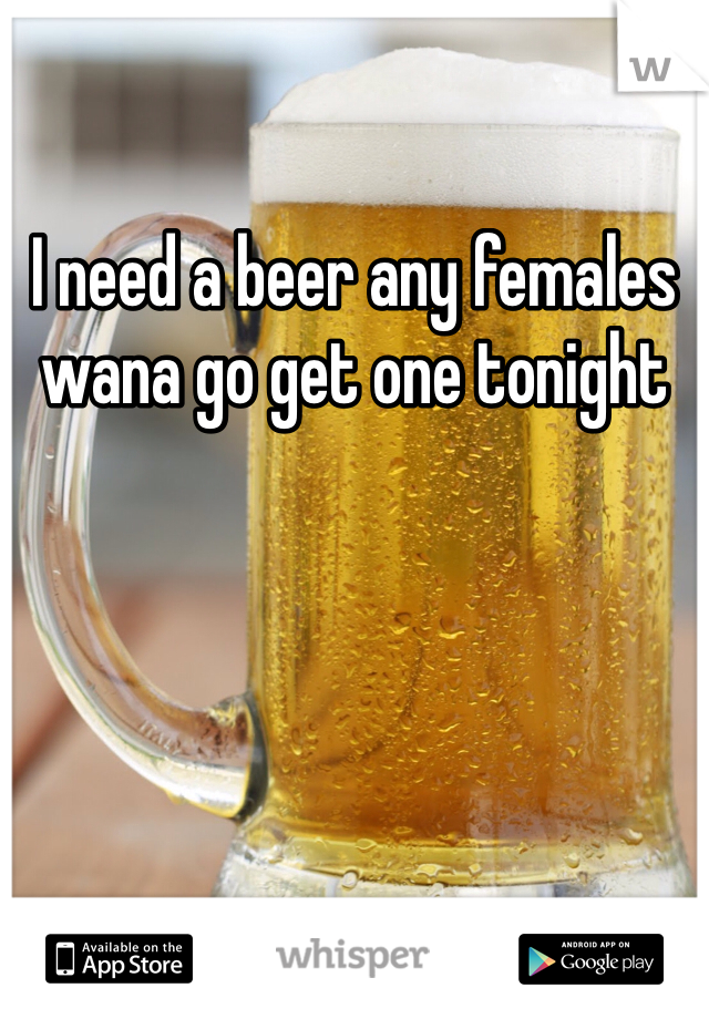 I need a beer any females wana go get one tonight 