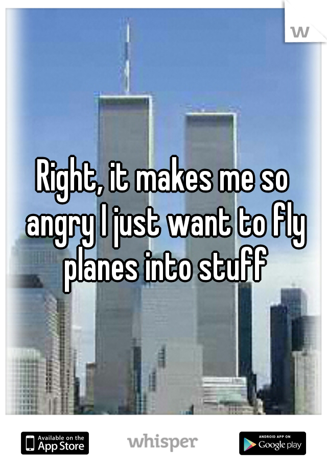 Right, it makes me so angry I just want to fly planes into stuff