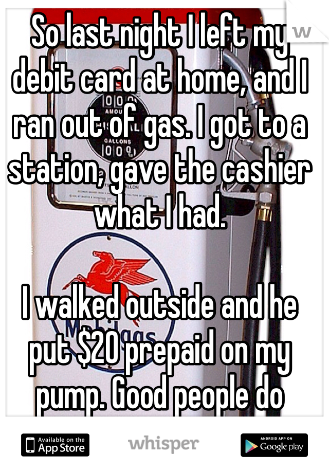 So last night I left my debit card at home, and I ran out of gas. I got to a station, gave the cashier what I had.

I walked outside and he put $20 prepaid on my pump. Good people do exist.
