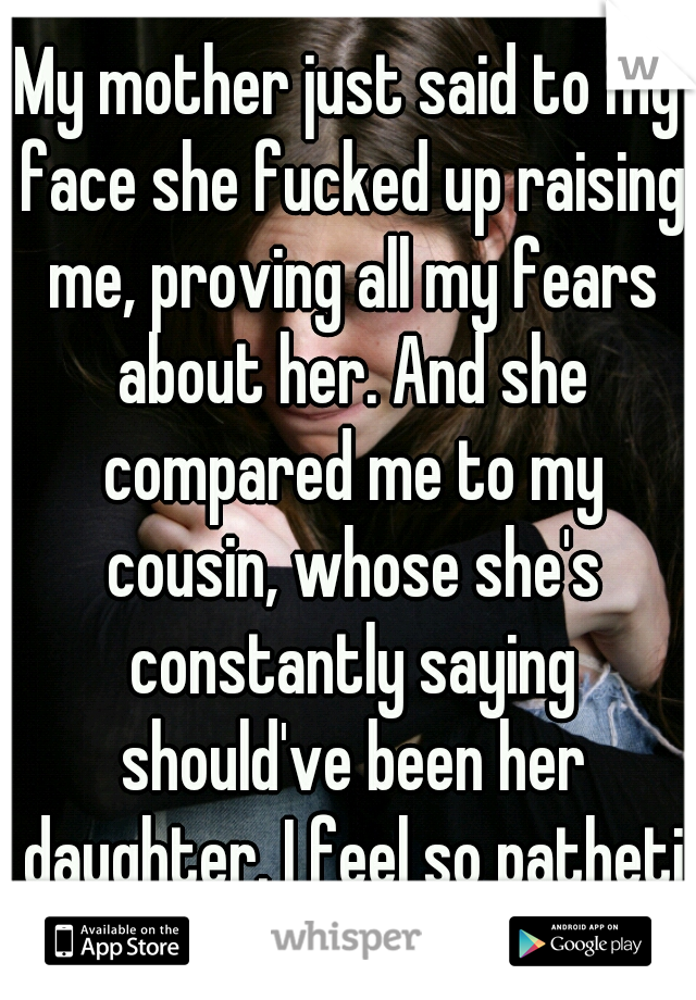 My mother just said to my face she fucked up raising me, proving all my fears about her. And she compared me to my cousin, whose she's constantly saying should've been her daughter. I feel so pathetic