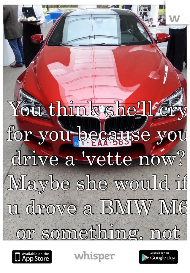 You think she'll cry for you because you drive a 'vette now? Maybe she would if u drove a BMW M6 or something, not with that POS tho..