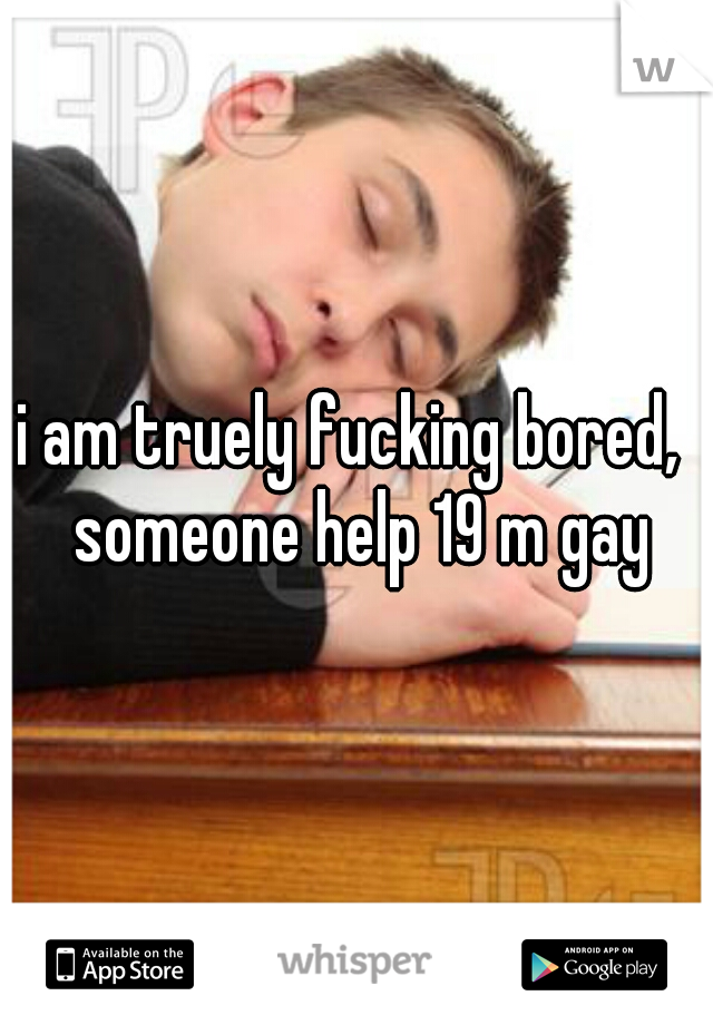 i am truely fucking bored,  someone help 19 m gay