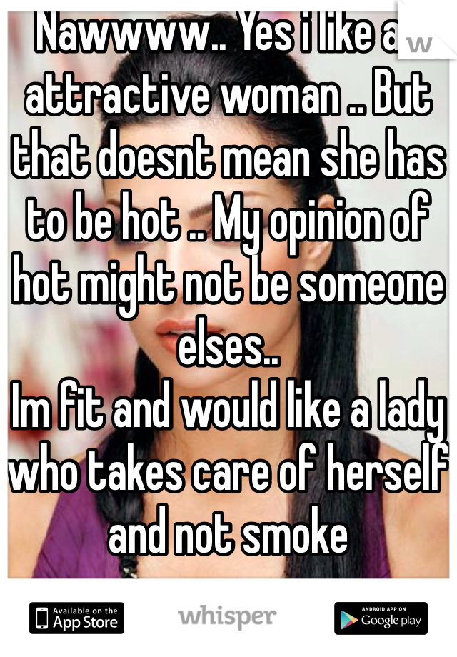 Nawwww.. Yes i like an attractive woman .. But that doesnt mean she has to be hot .. My opinion of hot might not be someone elses.. 
Im fit and would like a lady who takes care of herself and not smoke 