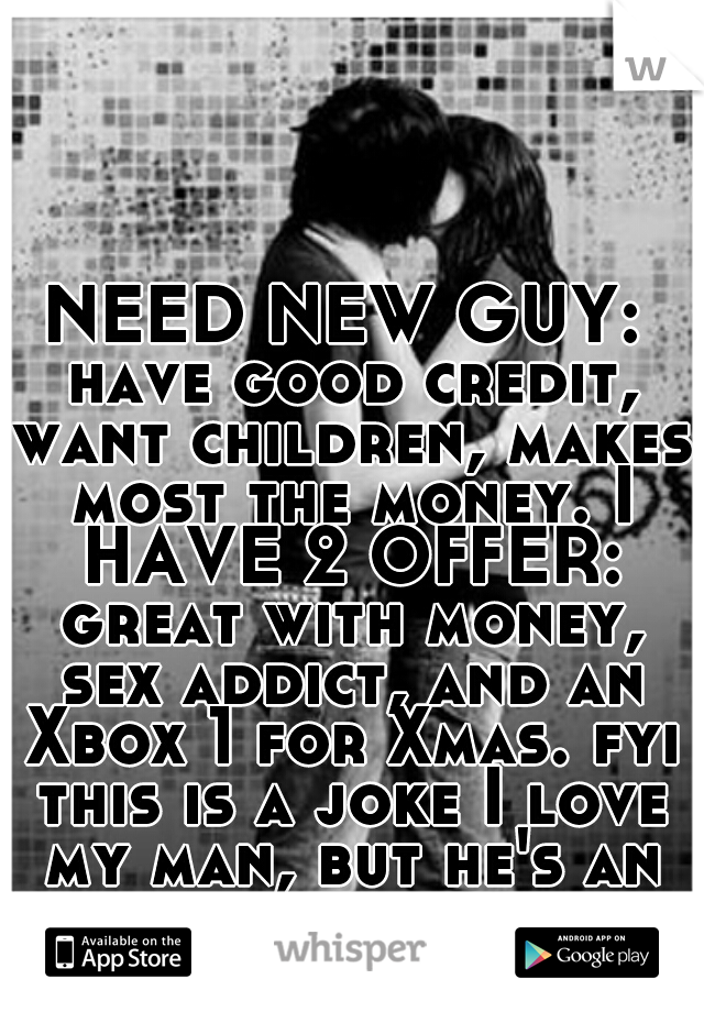 NEED NEW GUY: have good credit, want children, makes most the money. I HAVE 2 OFFER: great with money, sex addict, and an Xbox 1 for Xmas. fyi this is a joke I love my man, but he's an ahole sometimes