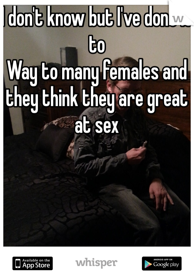 I don't know but I've done it to
Way to many females and they think they are great at sex 