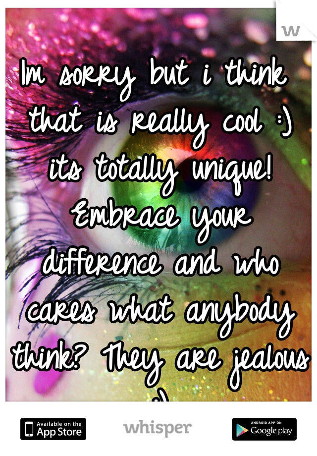 Im sorry but i think that is really cool :) its totally unique! Embrace your difference and who cares what anybody think? They are jealous :)
