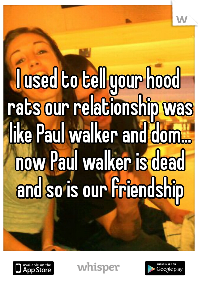 I used to tell your hood rats our relationship was like Paul walker and dom... now Paul walker is dead and so is our friendship