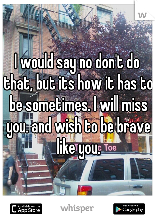I would say no don't do that, but its how it has to be sometimes. I will miss you. and wish to be brave like you.