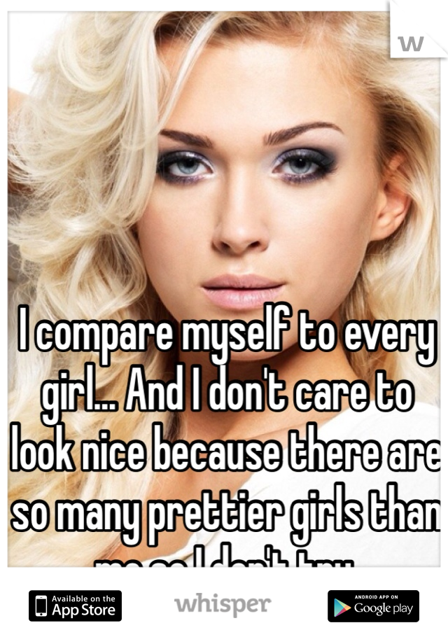 I compare myself to every girl... And I don't care to look nice because there are so many prettier girls than me so I don't try. 