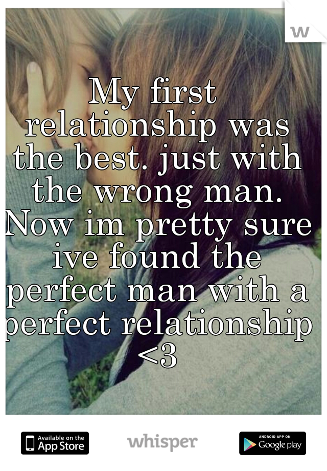 My first relationship was the best. just with the wrong man. Now im pretty sure ive found the perfect man with a perfect relationship <3