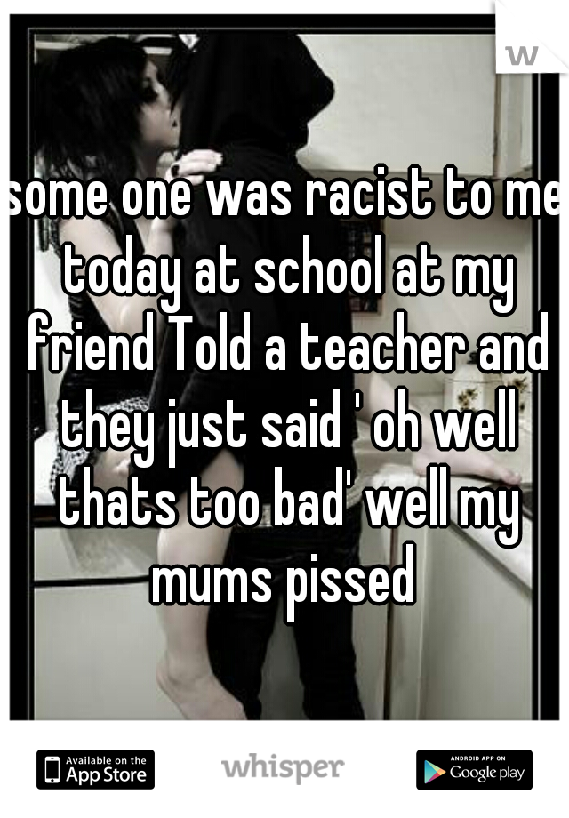 some one was racist to me today at school at my friend Told a teacher and they just said ' oh well thats too bad' well my mums pissed 