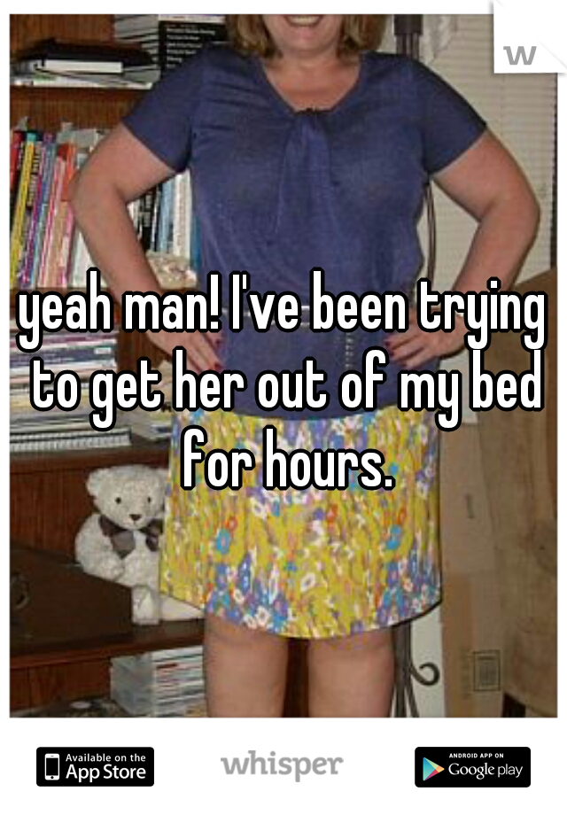 yeah man! I've been trying to get her out of my bed for hours.