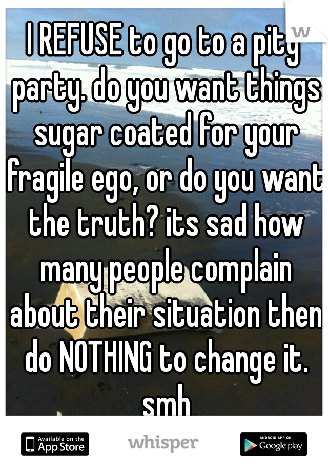 I REFUSE to go to a pity party. do you want things sugar coated for your fragile ego, or do you want the truth? its sad how many people complain about their situation then do NOTHING to change it. smh