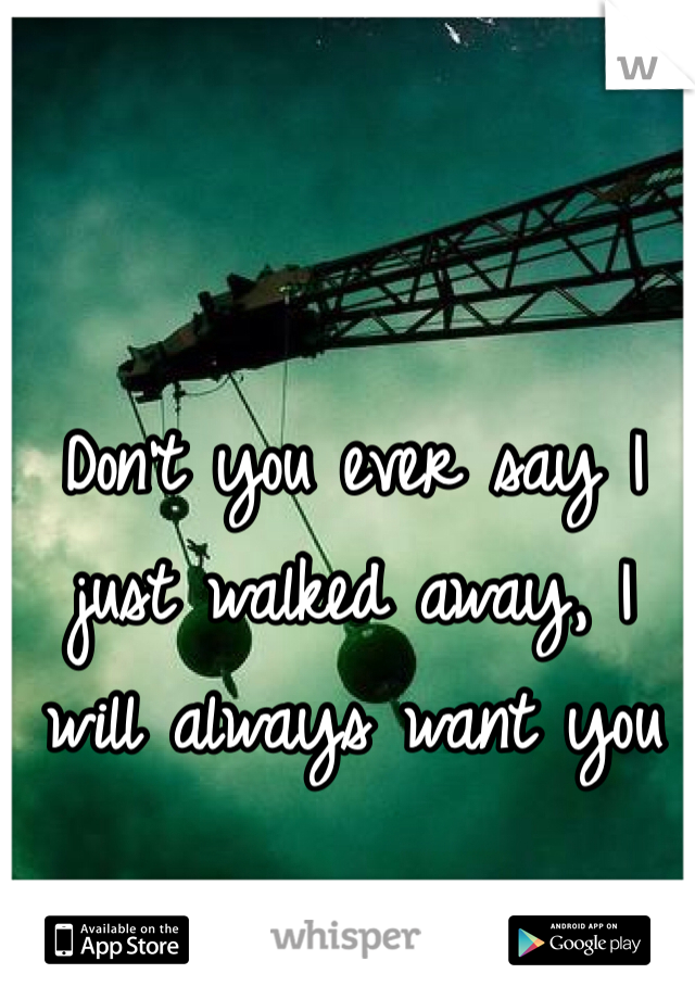 Don't you ever say I just walked away, I will always want you