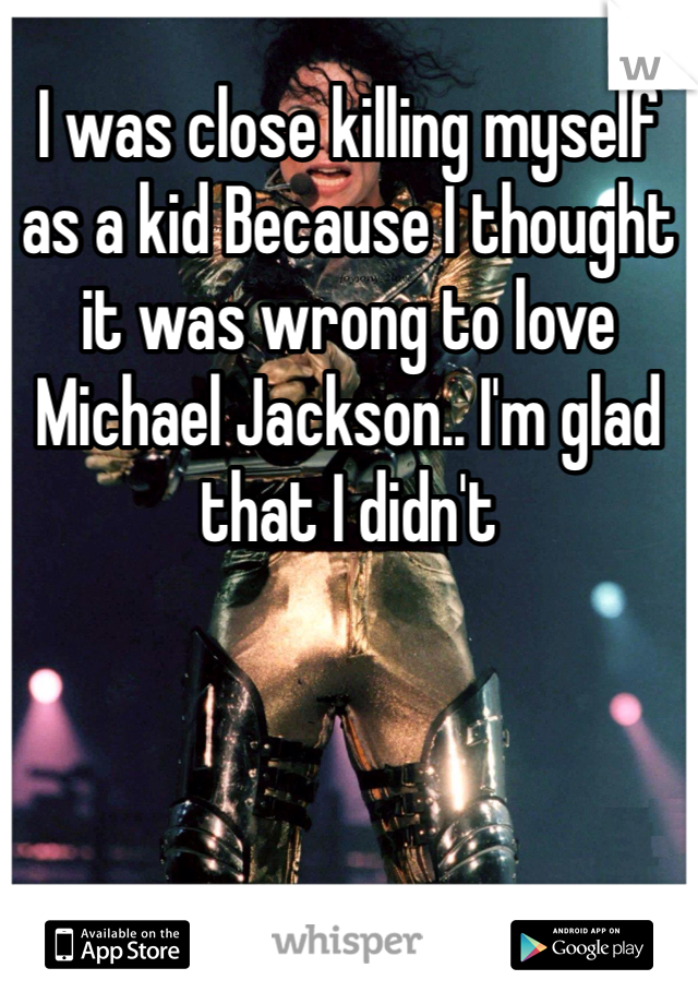 I was close killing myself as a kid Because I thought it was wrong to love Michael Jackson.. I'm glad that I didn't 