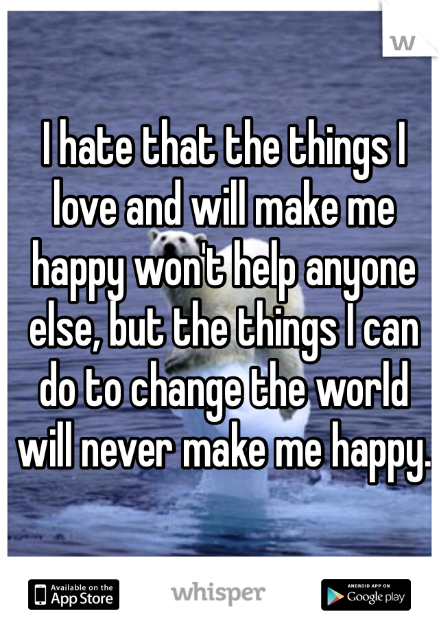 I hate that the things I love and will make me happy won't help anyone else, but the things I can do to change the world will never make me happy.