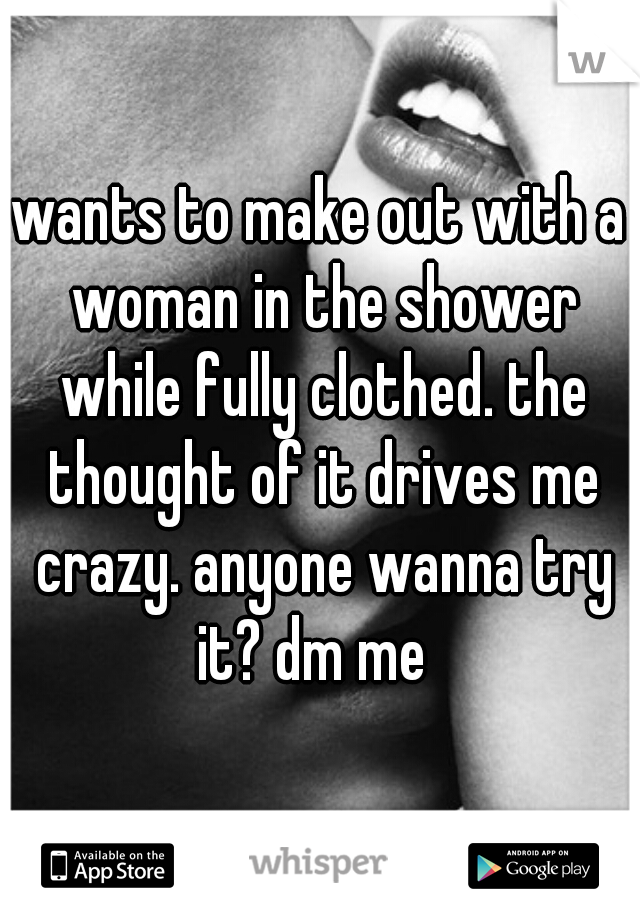 wants to make out with a woman in the shower while fully clothed. the thought of it drives me crazy. anyone wanna try it? dm me  