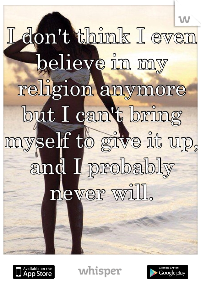 I don't think I even believe in my religion anymore but I can't bring myself to give it up, and I probably never will.
