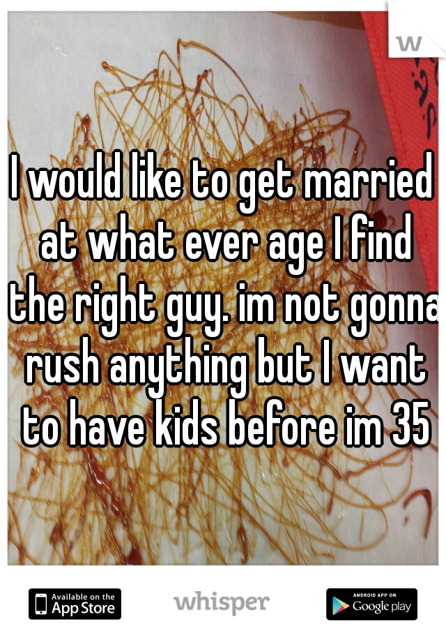 I would like to get married at what ever age I find the right guy. im not gonna rush anything but I want to have kids before im 35