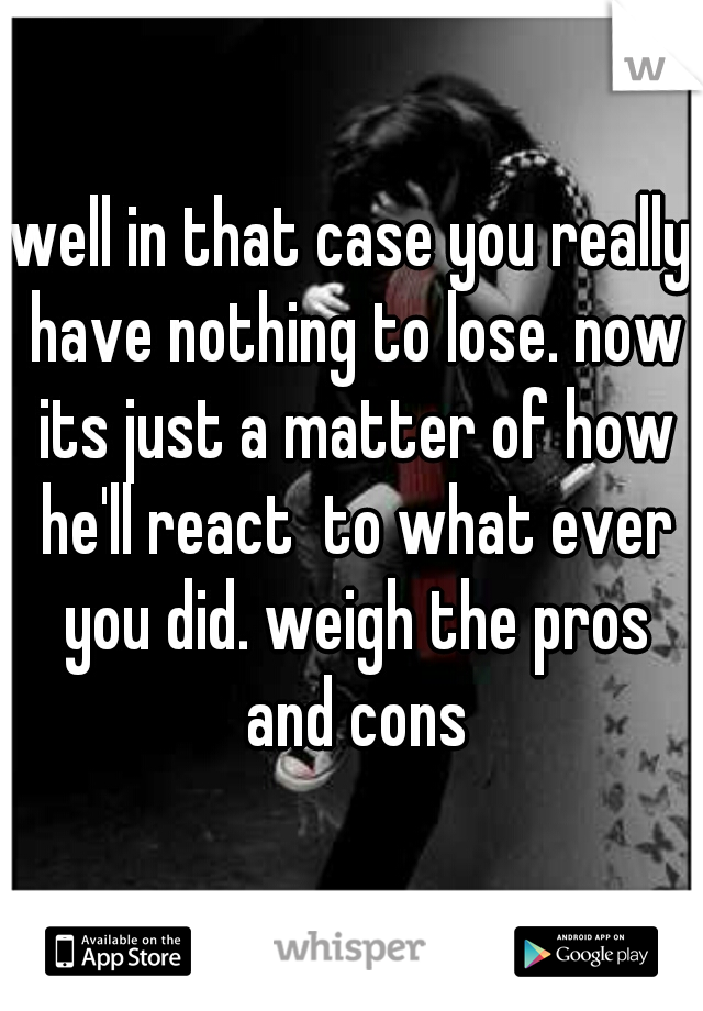 well in that case you really have nothing to lose. now its just a matter of how he'll react  to what ever you did. weigh the pros and cons