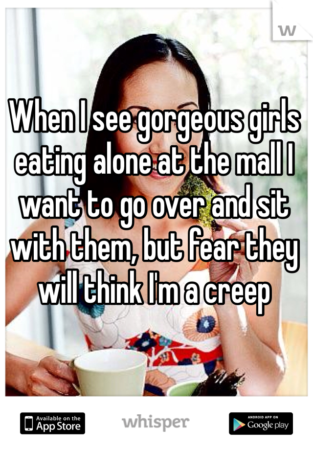 When I see gorgeous girls eating alone at the mall I want to go over and sit with them, but fear they will think I'm a creep 
