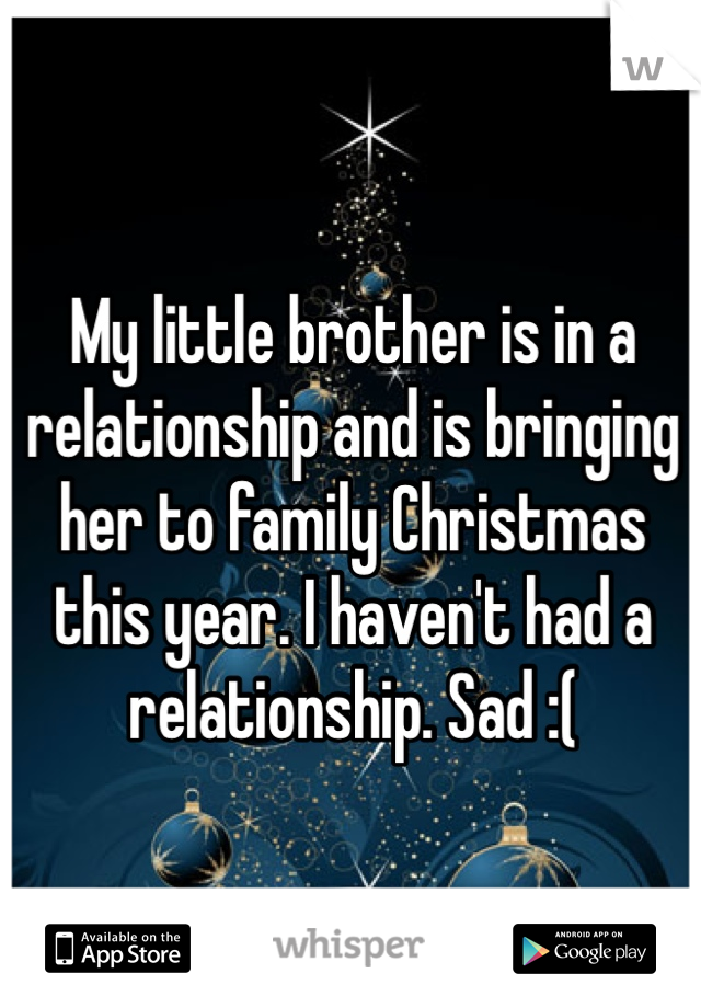 My little brother is in a relationship and is bringing her to family Christmas this year. I haven't had a relationship. Sad :(