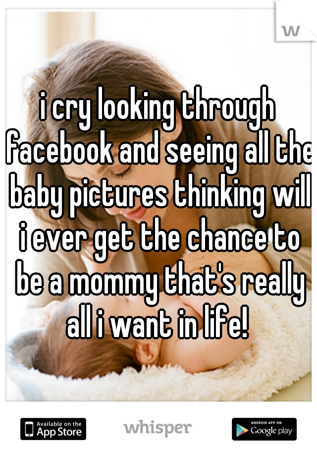 i cry looking through facebook and seeing all the baby pictures thinking will i ever get the chance to be a mommy that's really all i want in life! 