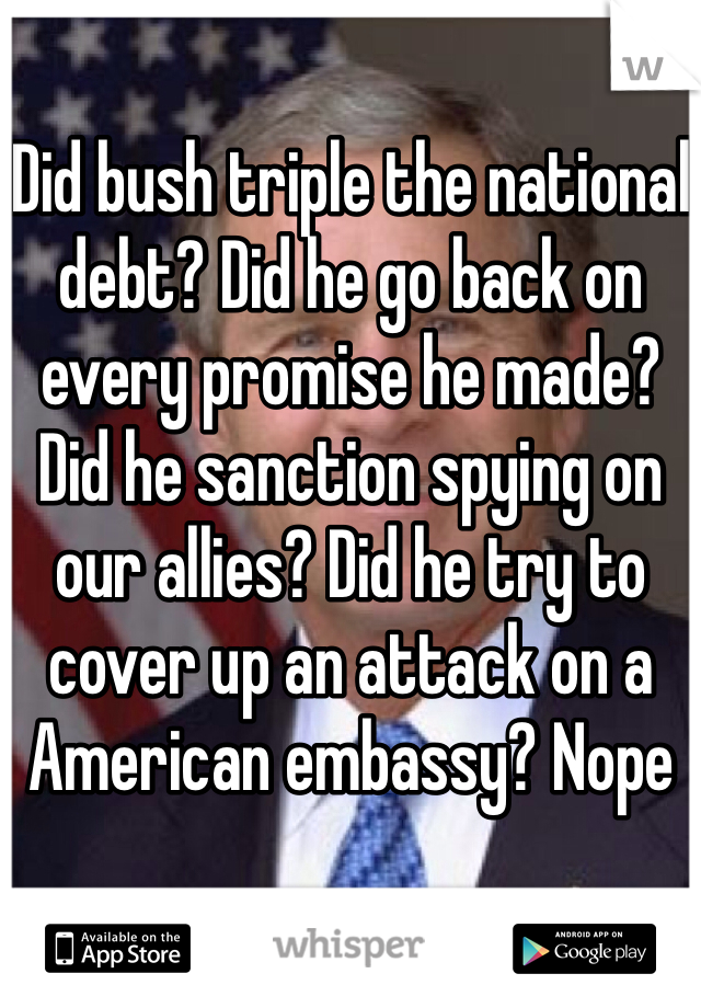 Did bush triple the national debt? Did he go back on every promise he made? Did he sanction spying on our allies? Did he try to cover up an attack on a American embassy? Nope 