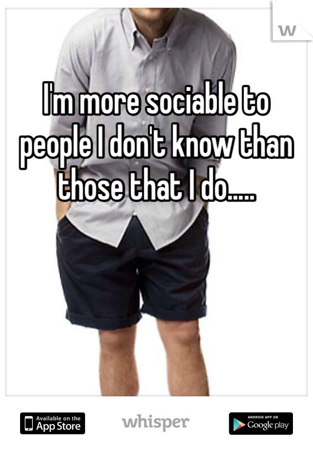 I'm more sociable to people I don't know than those that I do.....