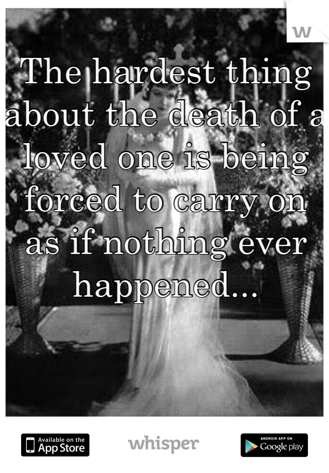 The hardest thing about the death of a loved one is being forced to carry on as if nothing ever happened...