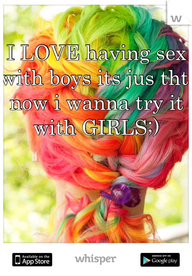 I LOVE having sex with boys its jus tht now i wanna try it with GIRLS;)