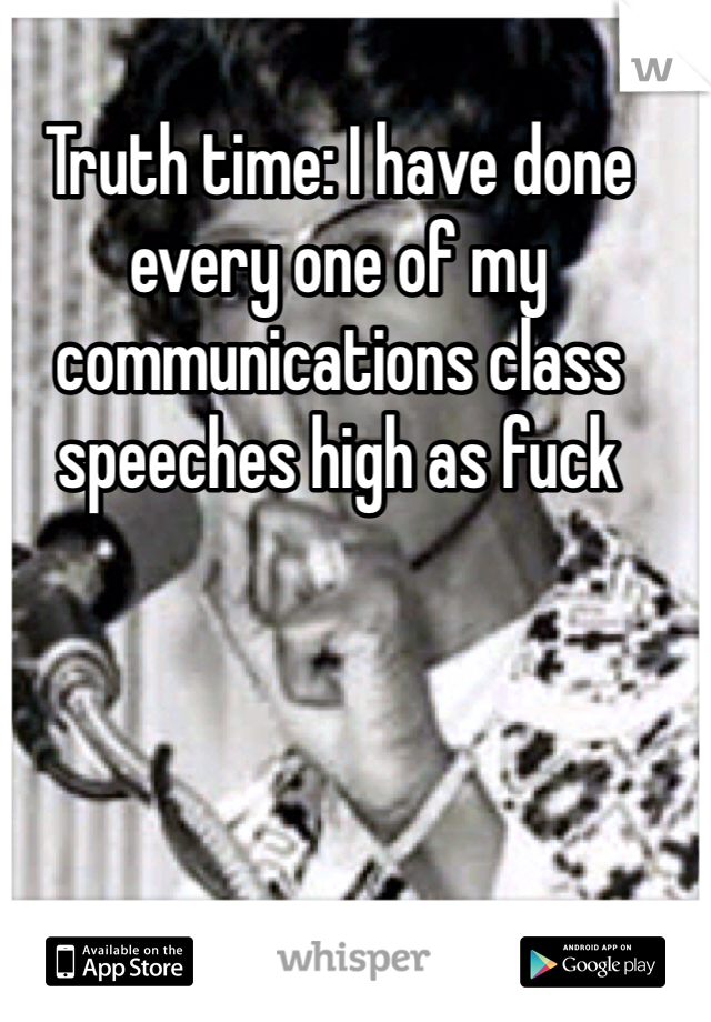 Truth time: I have done every one of my communications class speeches high as fuck