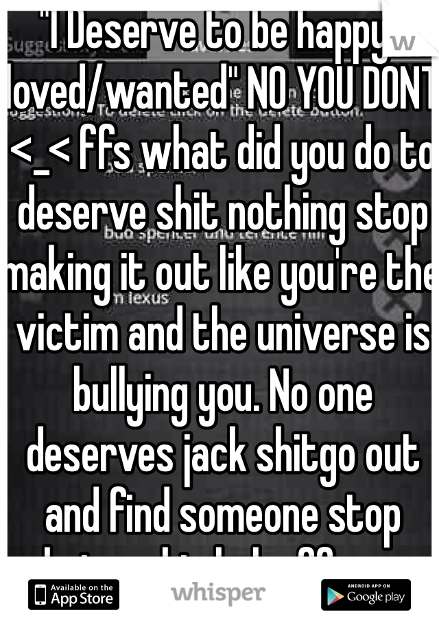"I Deserve to be happy/loved/wanted" NO YOU DONT <_< ffs what did you do to deserve shit nothing stop making it out like you're the victim and the universe is bullying you. No one deserves jack shitgo out and find someone stop being a big baby ffs -.-