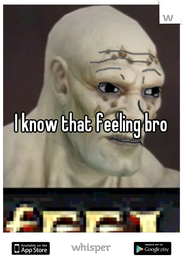 I know that feeling bro