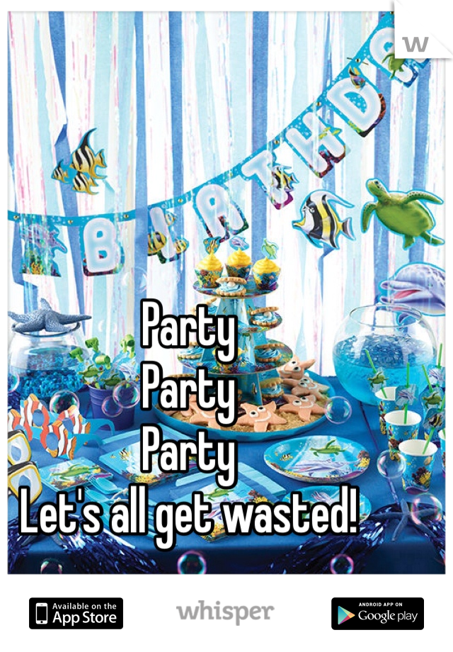Party
Party
Party
Let's all get wasted!
