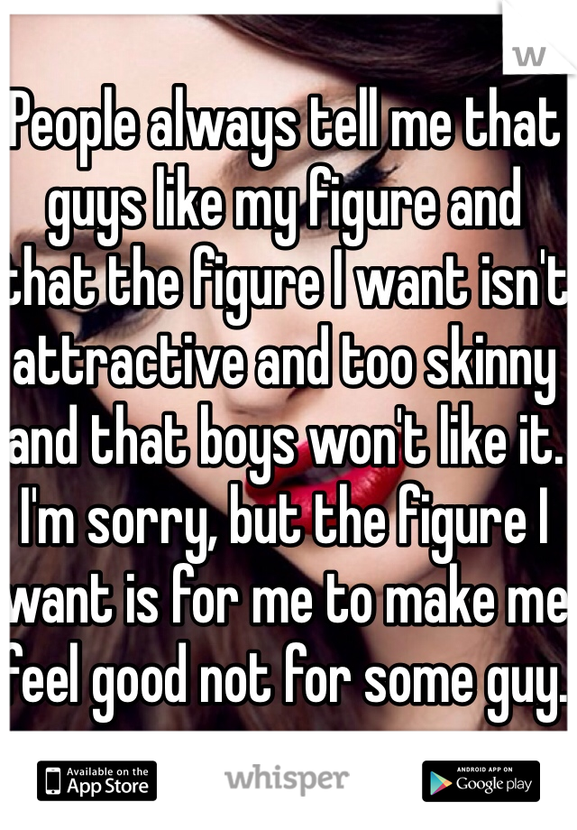 People always tell me that guys like my figure and that the figure I want isn't attractive and too skinny and that boys won't like it. I'm sorry, but the figure I want is for me to make me feel good not for some guy. 